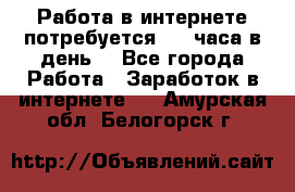 Работа в интернете,потребуется 2-3 часа в день! - Все города Работа » Заработок в интернете   . Амурская обл.,Белогорск г.